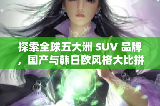 探索全球五大洲 SUV 品牌，国产与韩日欧风格大比拼