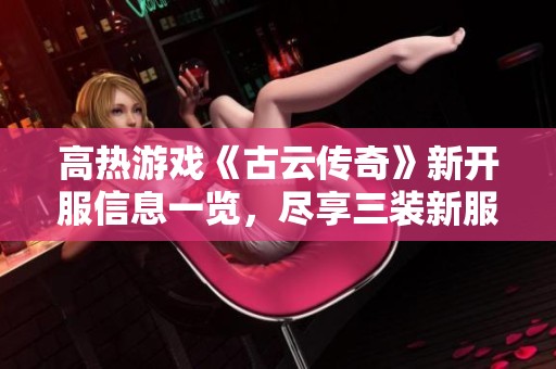 高热游戏《古云传奇》新开服信息一览，尽享三装新服网带来的精彩内容