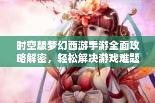 时空版梦幻西游手游全面攻略解密，轻松解决游戏难题畅享无尽乐趣