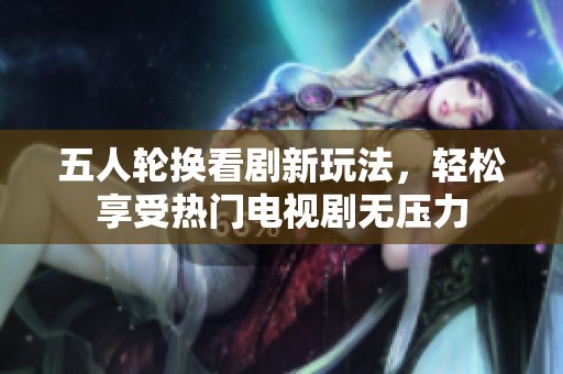 五人轮换看剧新玩法，轻松享受热门电视剧无压力