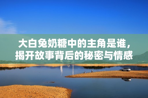 大白兔奶糖中的主角是谁，揭开故事背后的秘密与情感