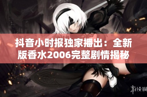 抖音小时报独家播出：全新版香水2006完整剧情揭秘