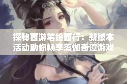 探秘西游笔绘西行：新版本活动助你畅享落伽奇谭游戏乐趣