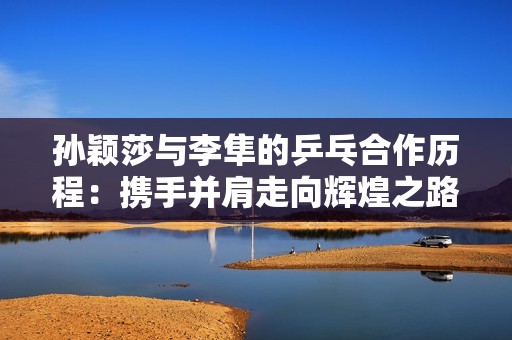 孙颖莎与李隼的乒乓合作历程：携手并肩走向辉煌之路