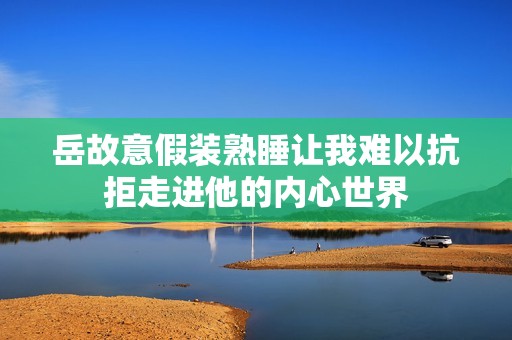 岳故意假装熟睡让我难以抗拒走进他的内心世界