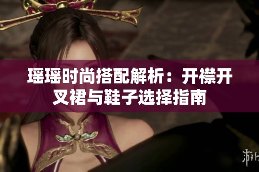 瑶瑶时尚搭配解析：开襟开叉裙与鞋子选择指南