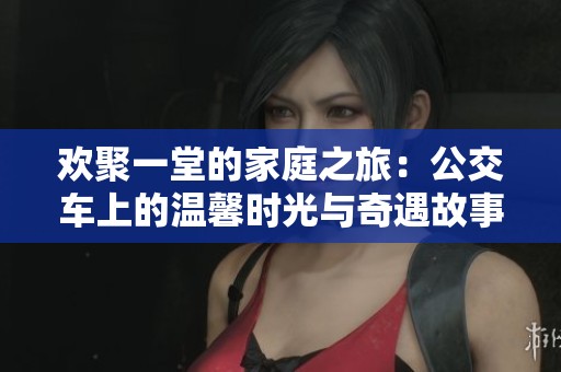 欢聚一堂的家庭之旅：公交车上的温馨时光与奇遇故事