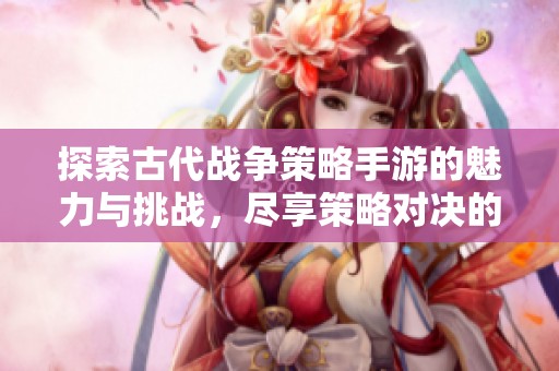 探索古代战争策略手游的魅力与挑战，尽享策略对决的乐趣