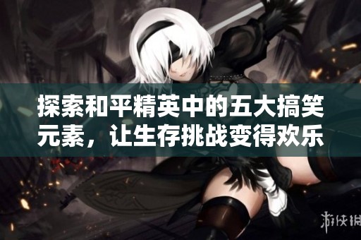 探索和平精英中的五大搞笑元素，让生存挑战变得欢乐无比