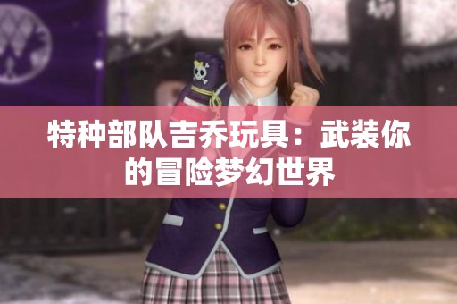 特种部队吉乔玩具：武装你的冒险梦幻世界