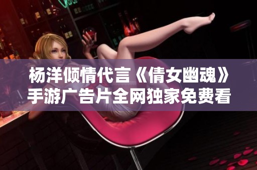 杨洋倾情代言《倩女幽魂》手游广告片全网独家免费看，尽享精彩瞬间！