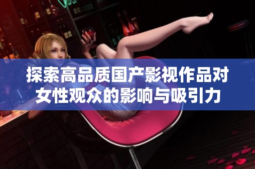 探索高品质国产影视作品对女性观众的影响与吸引力