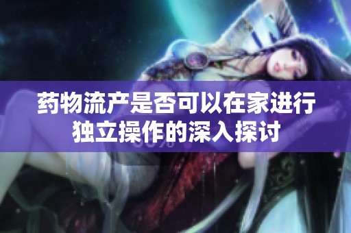 药物流产是否可以在家进行独立操作的深入探讨