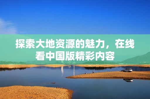 探索大地资源的魅力，在线看中国版精彩内容