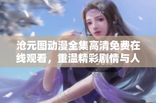 沧元图动漫全集高清免费在线观看，重温精彩剧情与人物魅力