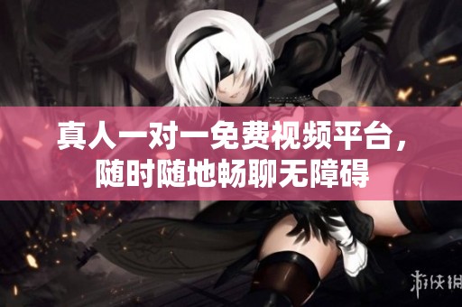 真人一对一免费视频平台，随时随地畅聊无障碍