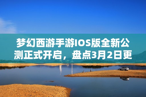 梦幻西游手游IOS版全新公测正式开启，盘点3月2日更新的精彩内容与特色