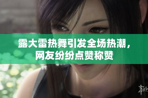 露大雷热舞引发全场热潮，网友纷纷点赞称赞