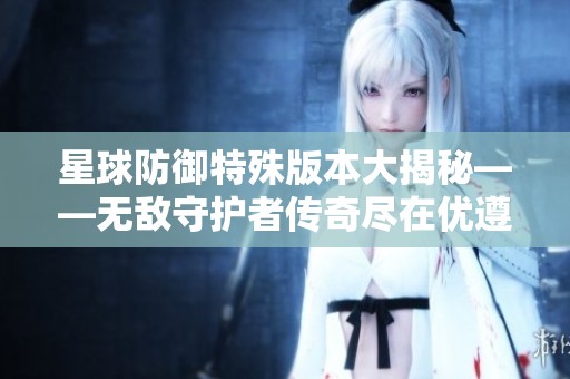 星球防御特殊版本大揭秘——无敌守护者传奇尽在优遵游戏网！