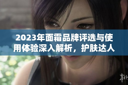 2023年面霜品牌评选与使用体验深入解析，护肤达人分享独家秘诀