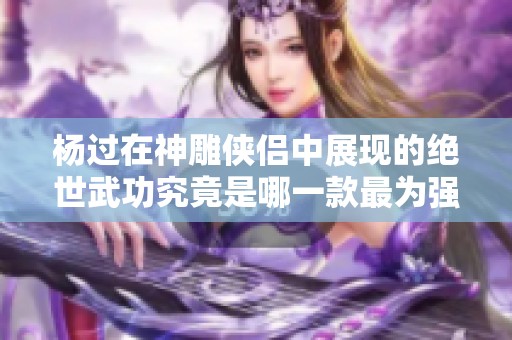 杨过在神雕侠侣中展现的绝世武功究竟是哪一款最为强大