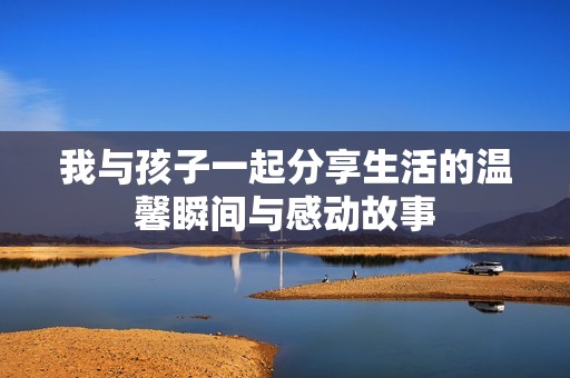 我与孩子一起分享生活的温馨瞬间与感动故事