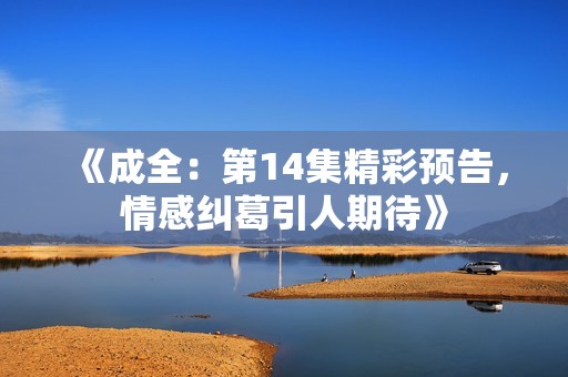 《成全：第14集精彩预告，情感纠葛引人期待》