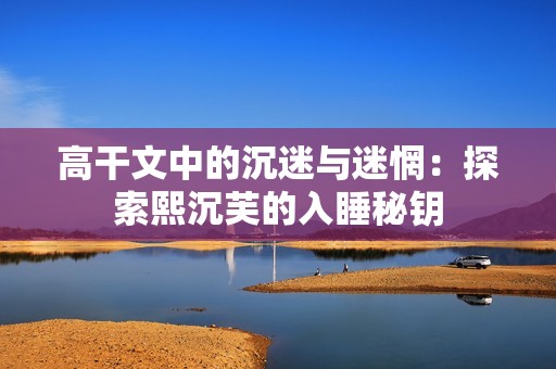 高干文中的沉迷与迷惘：探索熙沉芙的入睡秘钥