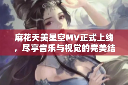 麻花天美星空MV正式上线，尽享音乐与视觉的完美结合