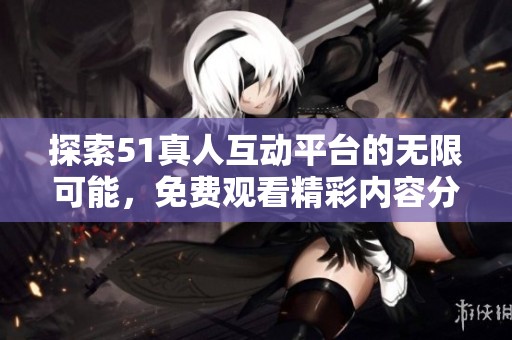 探索51真人互动平台的无限可能，免费观看精彩内容分享体验