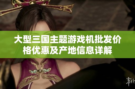 大型三国主题游戏机批发价格优惠及产地信息详解