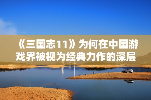 《三国志11》为何在中国游戏界被视为经典力作的深层原因探讨