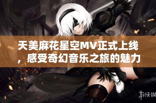 天美麻花星空MV正式上线，感受奇幻音乐之旅的魅力！