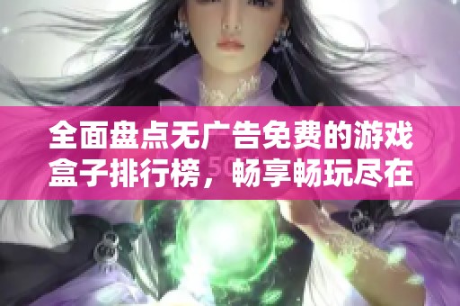 全面盘点无广告免费的游戏盒子排行榜，畅享畅玩尽在掌握之中