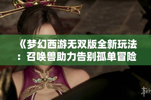 《梦幻西游无双版全新玩法：召唤兽助力告别孤单冒险之旅》