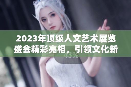 2023年顶级人文艺术展览盛会精彩亮相，引领文化新潮流