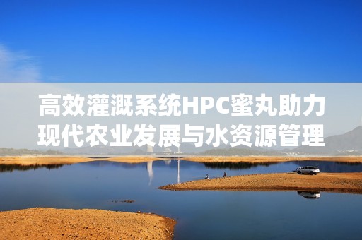 高效灌溉系统HPC蜜丸助力现代农业发展与水资源管理