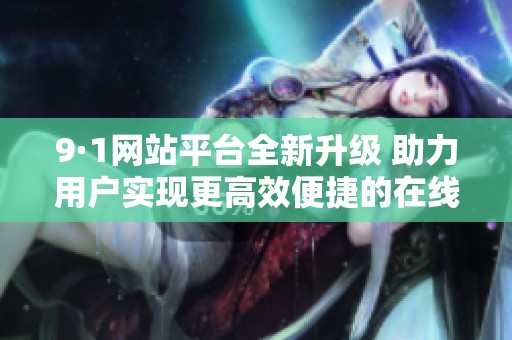 9·1网站平台全新升级 助力用户实现更高效便捷的在线体验