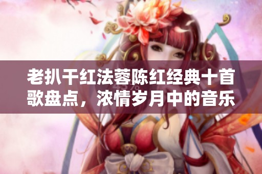 老扒干红法蓉陈红经典十首歌盘点，浓情岁月中的音乐珍宝