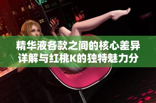 精华液各款之间的核心差异详解与红桃K的独特魅力分析