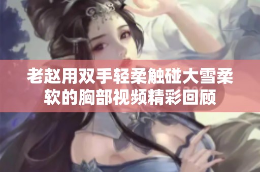 老赵用双手轻柔触碰大雪柔软的胸部视频精彩回顾