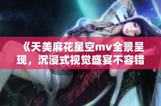 《天美麻花星空mv全景呈现，沉浸式视觉盛宴不容错过》