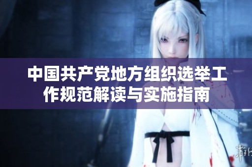 中国共产党地方组织选举工作规范解读与实施指南
