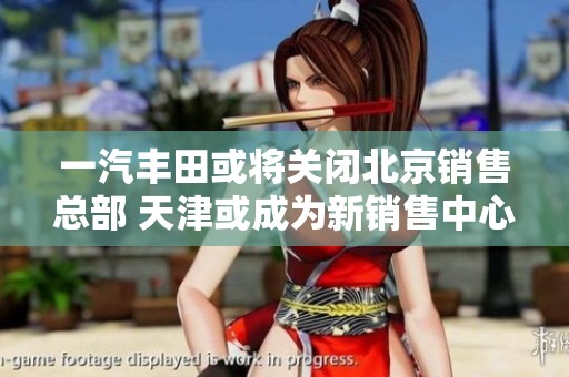 一汽丰田或将关闭北京销售总部 天津或成为新销售中心