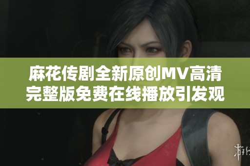 麻花传剧全新原创MV高清完整版免费在线播放引发观众热潮