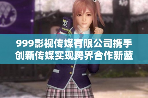 999影视传媒有限公司携手创新传媒实现跨界合作新蓝图