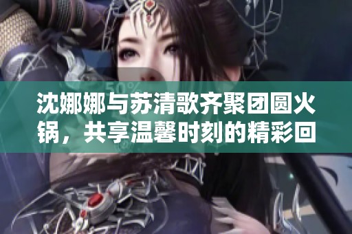 沈娜娜与苏清歌齐聚团圆火锅，共享温馨时刻的精彩回顾