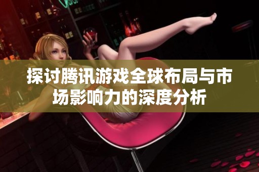 探讨腾讯游戏全球布局与市场影响力的深度分析