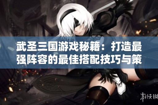 武圣三国游戏秘籍：打造最强阵容的最佳搭配技巧与策略分析