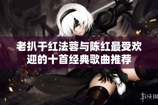 老扒干红法蓉与陈红最受欢迎的十首经典歌曲推荐